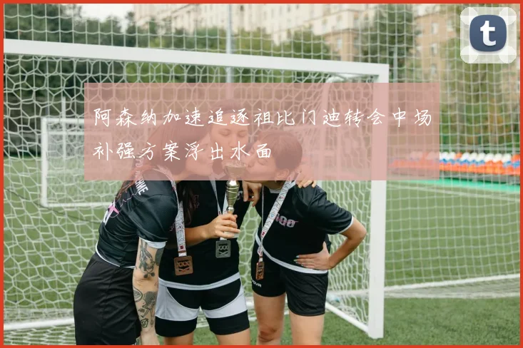 阿森纳加速追逐祖比门迪转会中场补强方案浮出水面