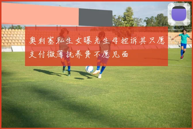 奥利塞私生女曝光生母控诉其只愿支付微薄抚养费不愿见面