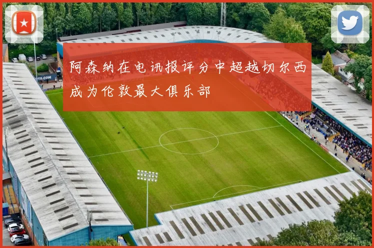 阿森纳在电讯报评分中超越切尔西成为伦敦最大俱乐部